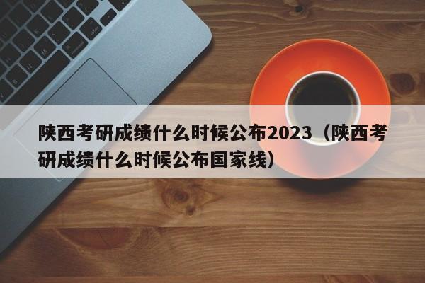 陕西考研成绩什么时候公布2023（陕西考研成绩什么时候公布国家线）