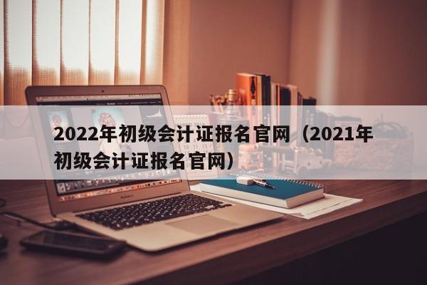 2022年初级会计证报名官网（2021年初级会计证报名官网）