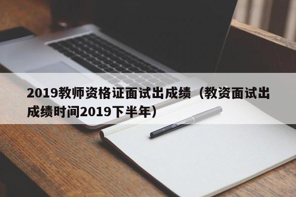 2019教师资格证面试出成绩（教资面试出成绩时间2019下半年）