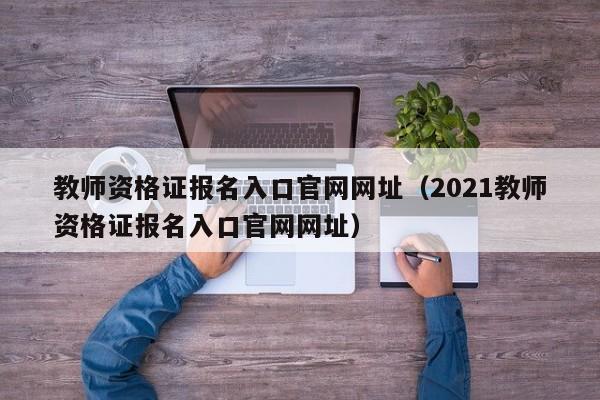 教师资格证报名入口官网网址（2021教师资格证报名入口官网网址）