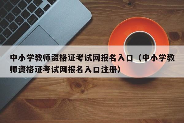 中小学教师资格证考试网报名入口（中小学教师资格证考试网报名入口注册）