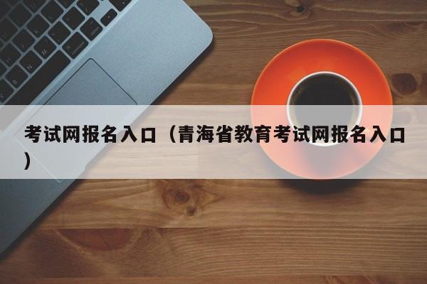 考试网报名入口（青海省教育考试网报名入口）