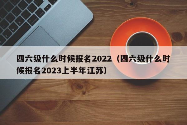 四六级什么时候报名2022（四六级什么时候报名2023上半年江苏）