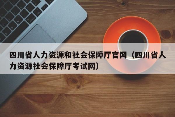 四川省人力资源和社会保障厅官网（四川省人力资源社会保障厅考试网）