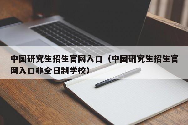 中国研究生招生官网入口（中国研究生招生官网入口非全日制学校）