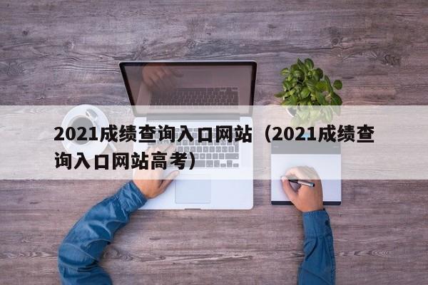 2021成绩查询入口网站（2021成绩查询入口网站高考）