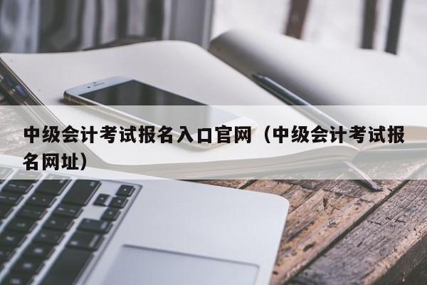 中级会计考试报名入口官网（中级会计考试报名网址）