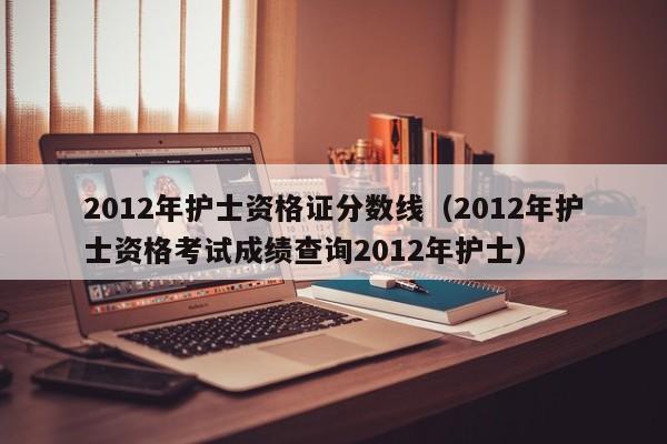 2012年护士资格证分数线（2012年护士资格考试成绩查询2012年护士）