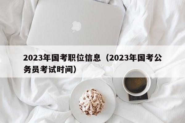 2023年国考职位信息（2023年国考公务员考试时间）