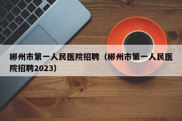 郴州市第一人民医院招聘（郴州市第一人民医院招聘2023）