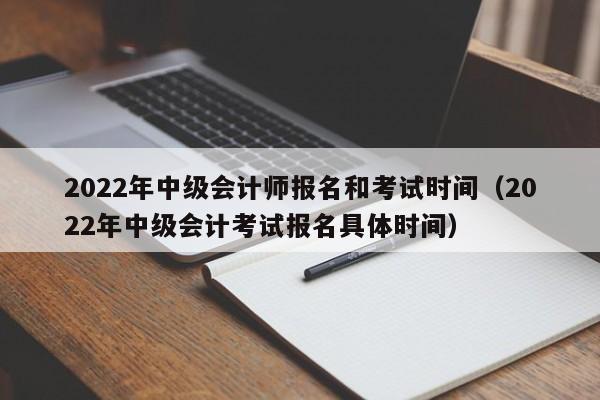 2022年中级会计师报名和考试时间（2022年中级会计考试报名具体时间）