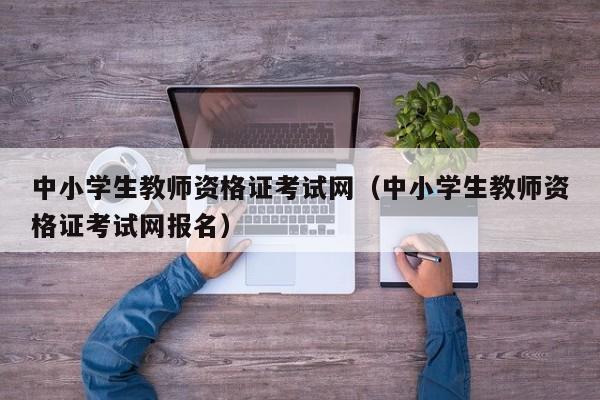 中小学生教师资格证考试网（中小学生教师资格证考试网报名）