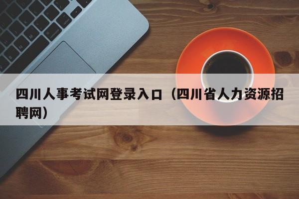 四川人事考试网登录入口（四川省人力资源招聘网）