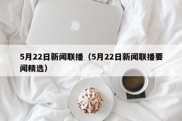 5月22日新闻联播（5月22日新闻联播要闻精选）