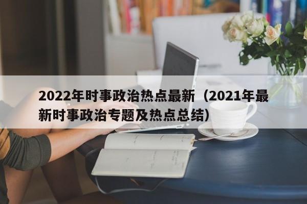 2022年时事政治热点最新（2021年最新时事政治专题及热点总结）