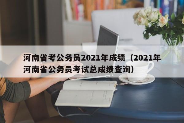 河南省考公务员2021年成绩（2021年河南省公务员考试总成绩查询）