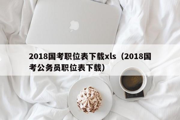 2018国考职位表下载xls（2018国考公务员职位表下载）