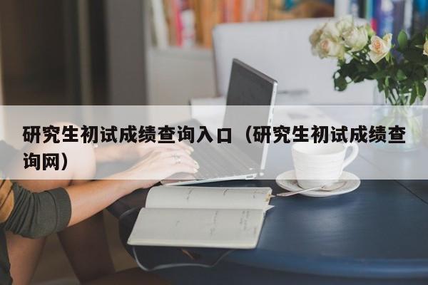 研究生初试成绩查询入口（研究生初试成绩查询网）