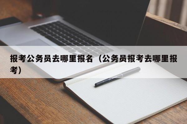 报考公务员去哪里报名（公务员报考去哪里报考）