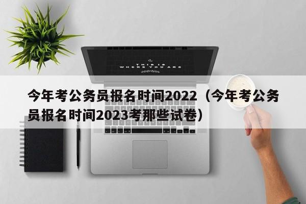 今年考公务员报名时间2022（今年考公务员报名时间2023考那些试卷）