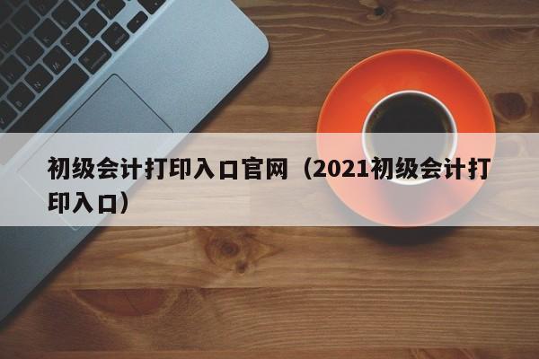 初级会计打印入口官网（2021初级会计打印入口）