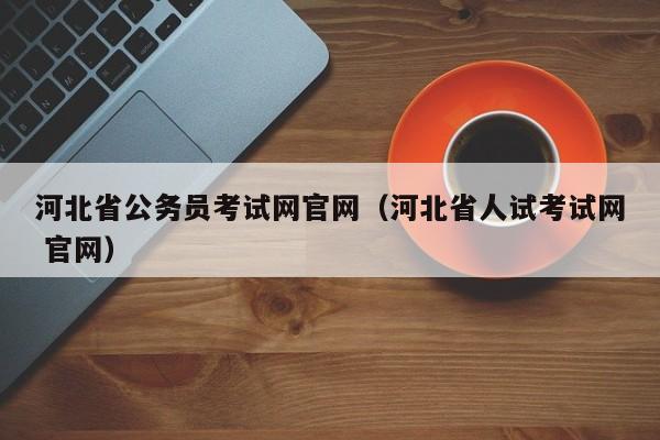 河北省公务员考试网官网（河北省人试考试网 官网）