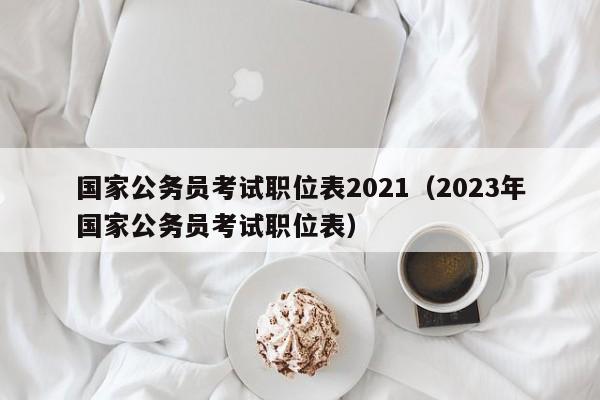 国家公务员考试职位表2021（2023年国家公务员考试职位表）