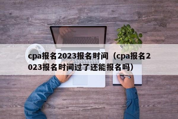 cpa报名2023报名时间（cpa报名2023报名时间过了还能报名吗）