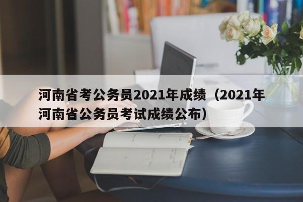 河南省考公务员2021年成绩（2021年河南省公务员考试成绩公布）