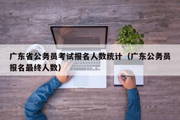 广东省公务员考试报名人数统计（广东公务员报名最终人数）