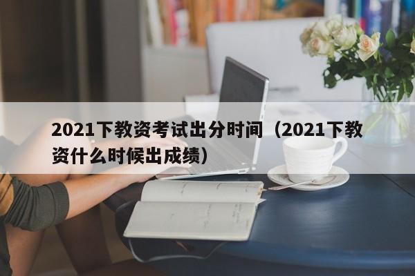 2021下教资考试出分时间（2021下教资什么时候出成绩）