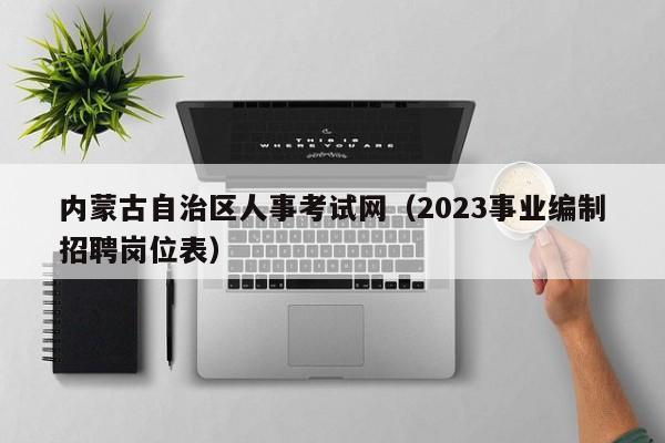 内蒙古自治区人事考试网（2023事业编制招聘岗位表）