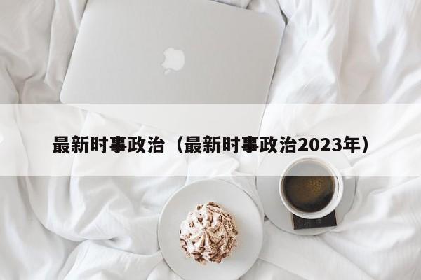 最新时事政治（最新时事政治2023年）