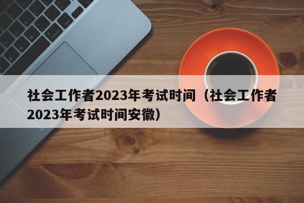 社会工作者2023年考试时间（社会工作者2023年考试时间安徽）