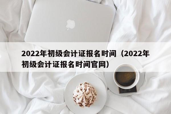 2022年初级会计证报名时间（2022年初级会计证报名时间官网）