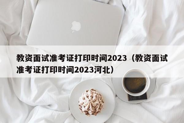 教资面试准考证打印时间2023（教资面试准考证打印时间2023河北）