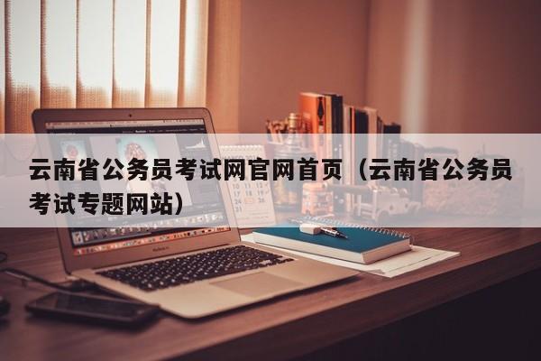 云南省公务员考试网官网首页（云南省公务员考试专题网站）