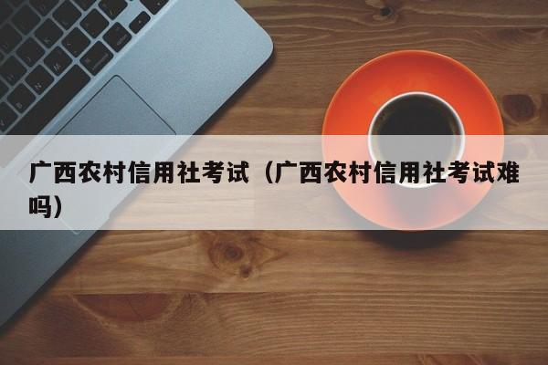 广西农村信用社考试（广西农村信用社考试难吗）