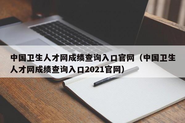 中国卫生人才网成绩查询入口官网（中国卫生人才网成绩查询入口2021官网）