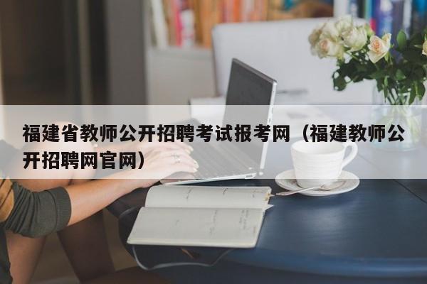 福建省教师公开招聘考试报考网（福建教师公开招聘网官网）