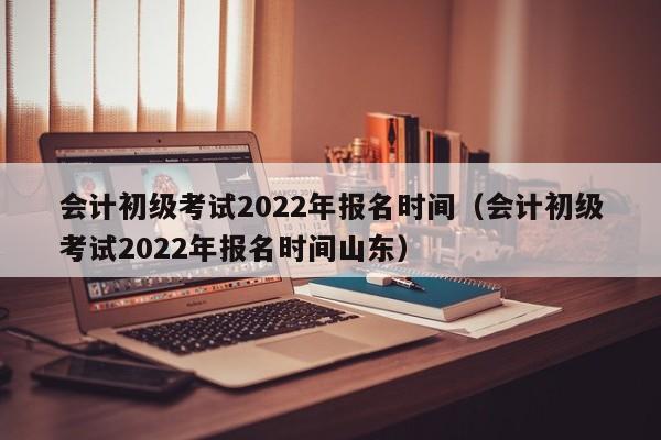 会计初级考试2022年报名时间（会计初级考试2022年报名时间山东）