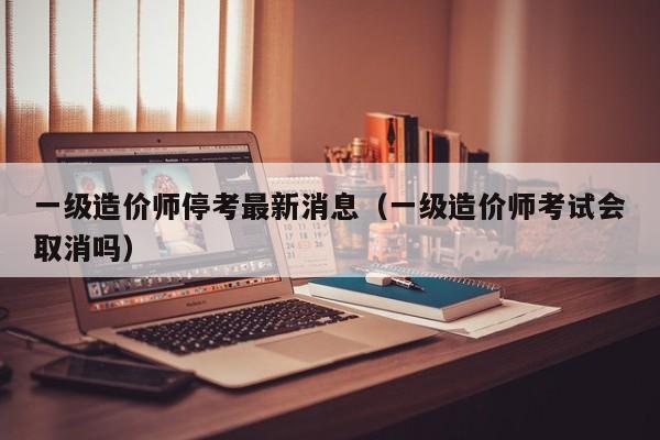 一级造价师停考最新消息（一级造价师考试会取消吗）