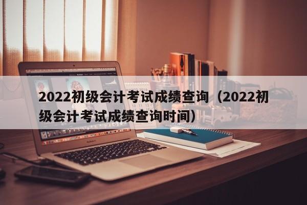 2022初级会计考试成绩查询（2022初级会计考试成绩查询时间）