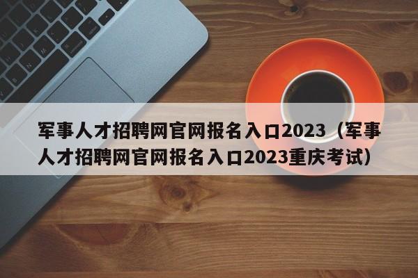 军事人才招聘网官网报名入口2023（军事人才招聘网官网报名入口2023重庆考试）