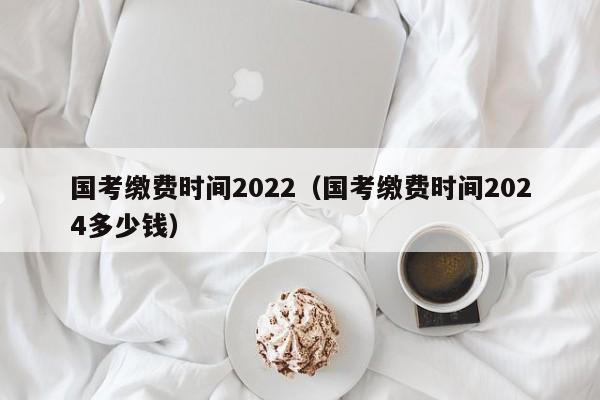 国考缴费时间2022（国考缴费时间2024多少钱）