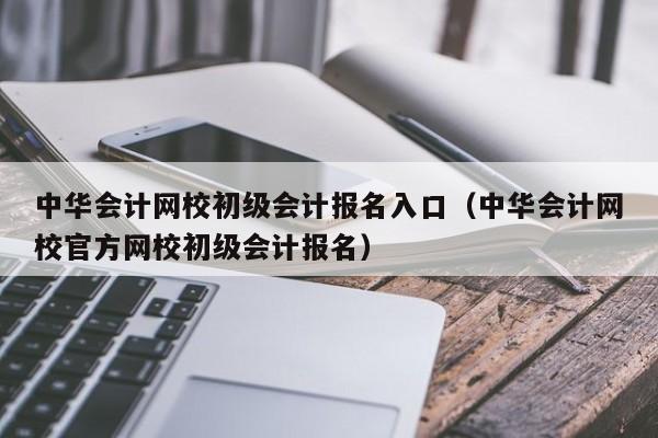 中华会计网校初级会计报名入口（中华会计网校官方网校初级会计报名）