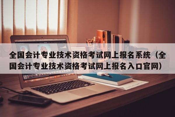 全国会计专业技术资格考试网上报名系统（全国会计专业技术资格考试网上报名入口官网）