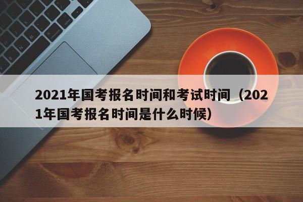 2021年国考报名时间和考试时间（2021年国考报名时间是什么时候）