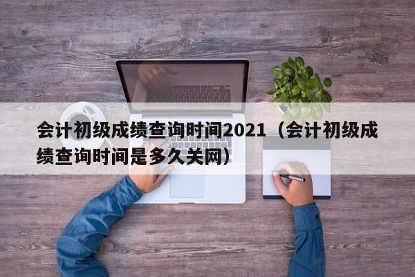 会计初级成绩查询时间2021（会计初级成绩查询时间是多久关网）