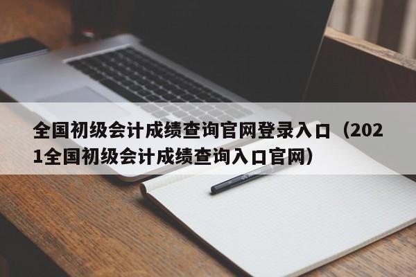 全国初级会计成绩查询官网登录入口（2021全国初级会计成绩查询入口官网）